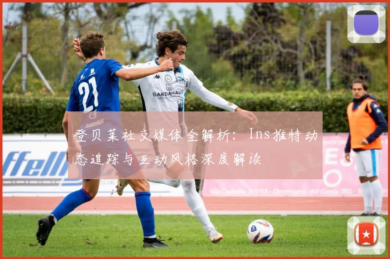 登贝莱社交媒体全解析:Ins推特动态追踪与互动风格深度解读
