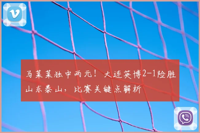 马莱莱独中两元！大连英博2-1险胜山东泰山，比赛关键点解析