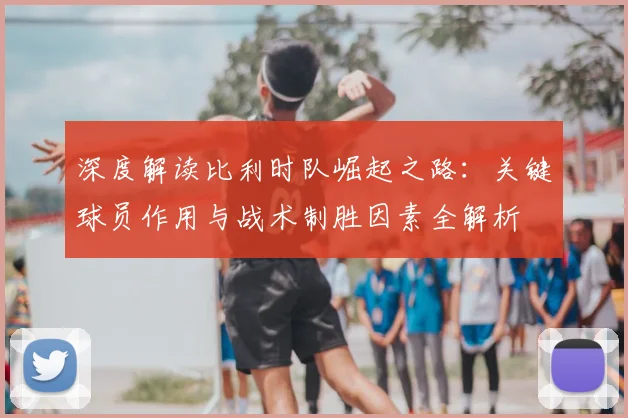 深度解读比利时队崛起之路：关键球员作用与战术制胜因素全解析