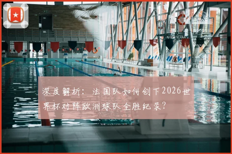 深度解析：法国队如何创下2026世界杯对阵欧洲球队全胜纪录？