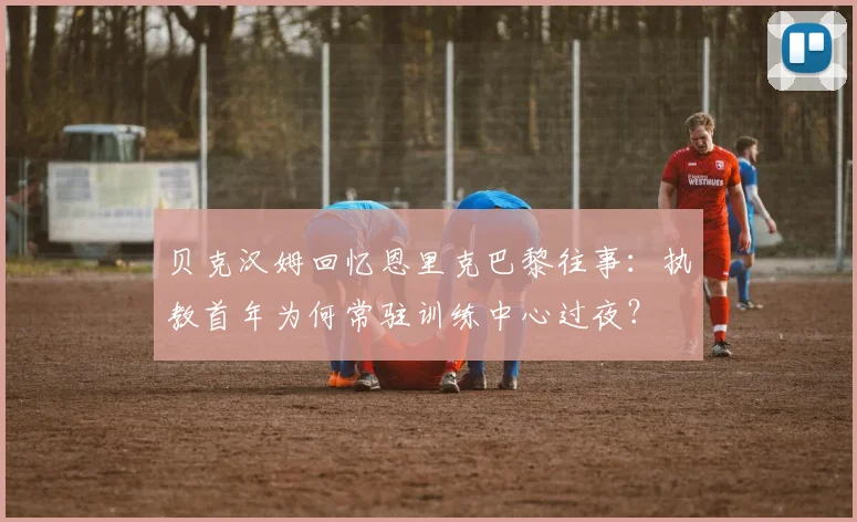 贝克汉姆回忆恩里克巴黎往事：执教首年为何常驻训练中心过夜？