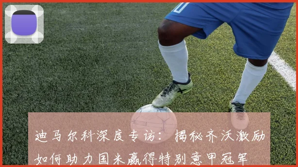 迪马尔科深度专访:揭秘齐沃激励如何助力国米赢得特别意甲冠军