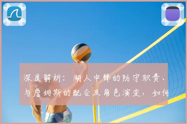 深度解析：湖人中锋的防守职责、与詹姆斯的配合及角色演变，如何决定比赛走向