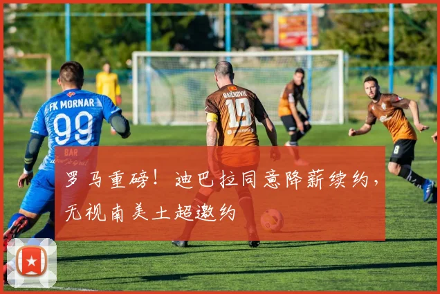 罗马重磅！迪巴拉同意降薪续约，无视南美土超邀约